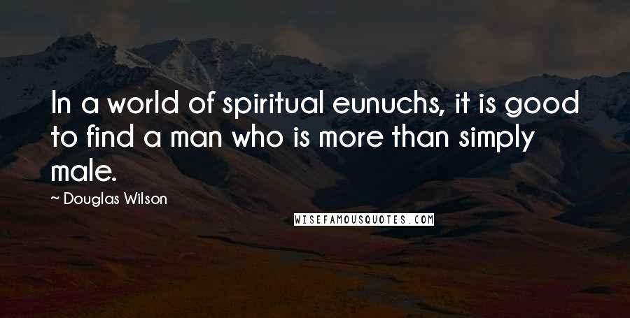 Douglas Wilson Quotes: In a world of spiritual eunuchs, it is good to find a man who is more than simply male.