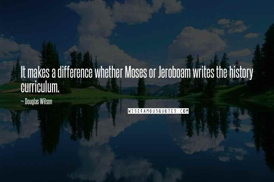 Douglas Wilson Quotes: It makes a difference whether Moses or Jeroboam writes the history curriculum.