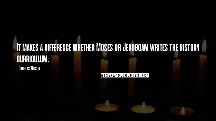 Douglas Wilson Quotes: It makes a difference whether Moses or Jeroboam writes the history curriculum.