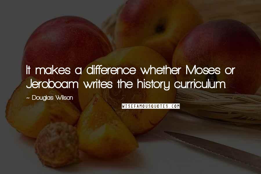 Douglas Wilson Quotes: It makes a difference whether Moses or Jeroboam writes the history curriculum.
