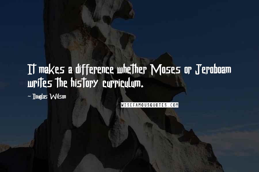 Douglas Wilson Quotes: It makes a difference whether Moses or Jeroboam writes the history curriculum.