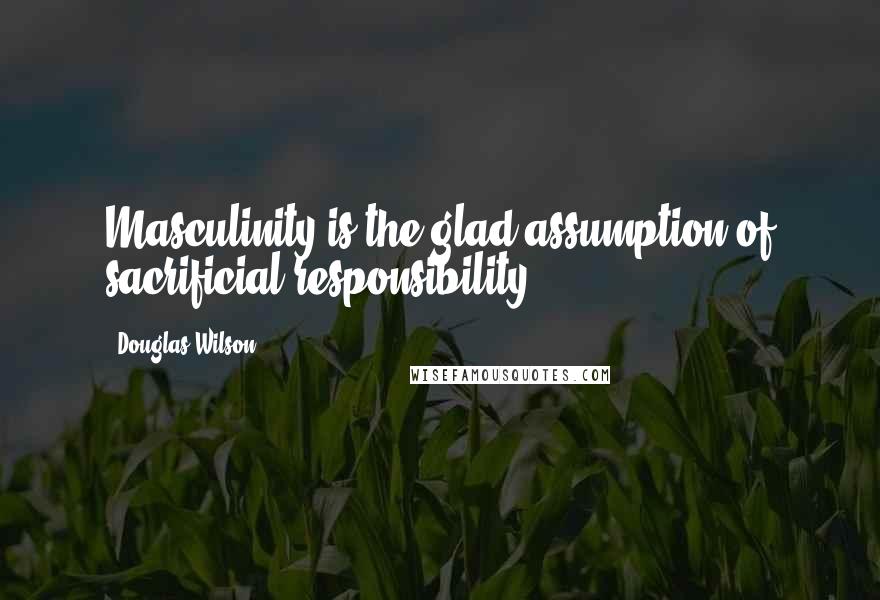 Douglas Wilson Quotes: Masculinity is the glad assumption of sacrificial responsibility.