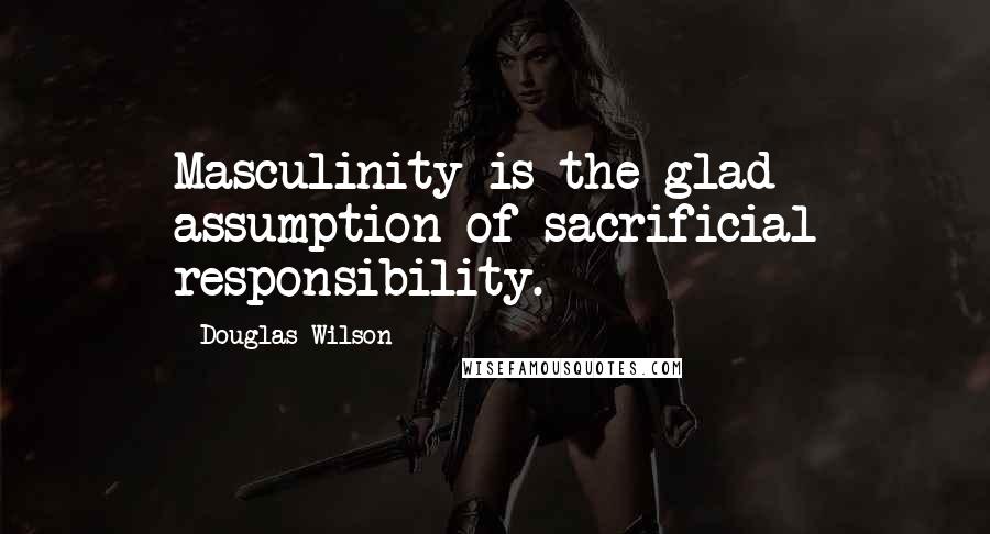 Douglas Wilson Quotes: Masculinity is the glad assumption of sacrificial responsibility.