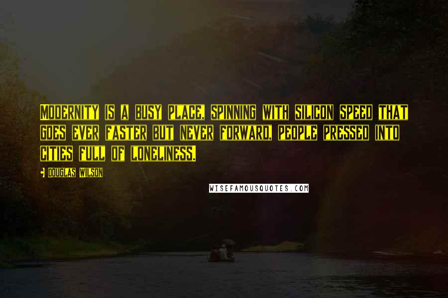 Douglas Wilson Quotes: Modernity is a busy place, spinning with silicon speed that goes ever faster but never forward, people pressed into cities full of loneliness.