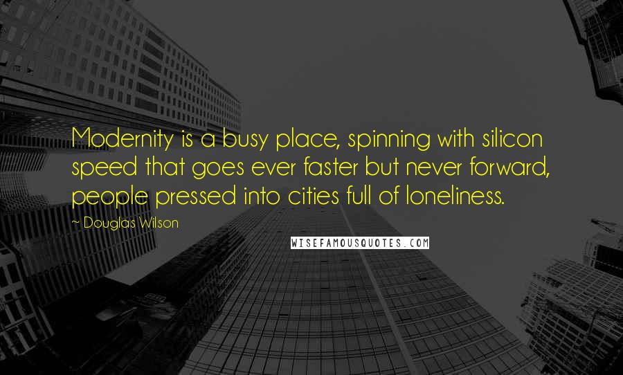 Douglas Wilson Quotes: Modernity is a busy place, spinning with silicon speed that goes ever faster but never forward, people pressed into cities full of loneliness.