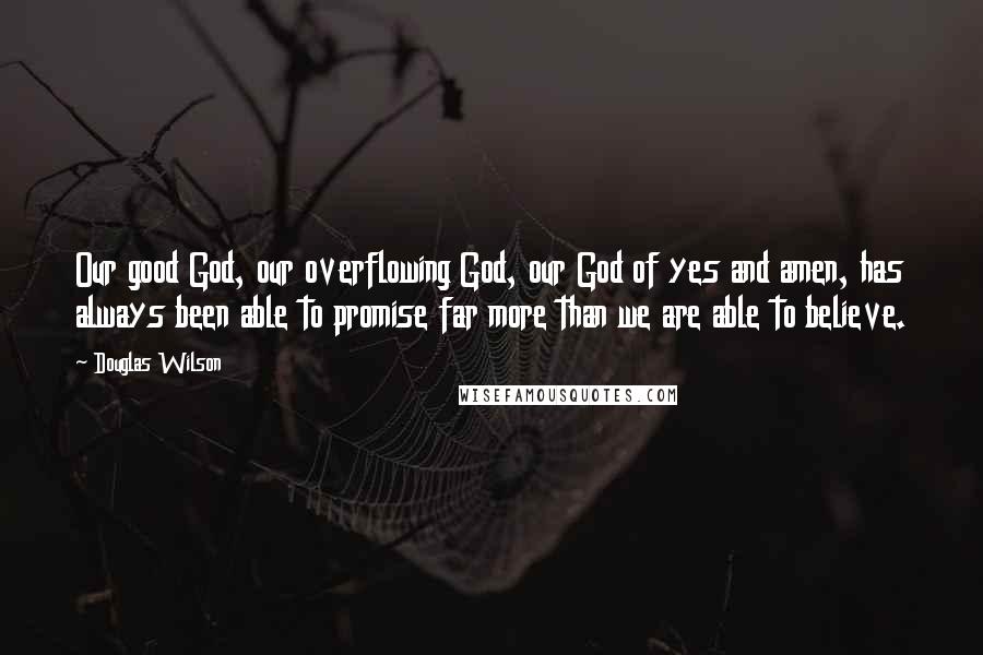 Douglas Wilson Quotes: Our good God, our overflowing God, our God of yes and amen, has always been able to promise far more than we are able to believe.