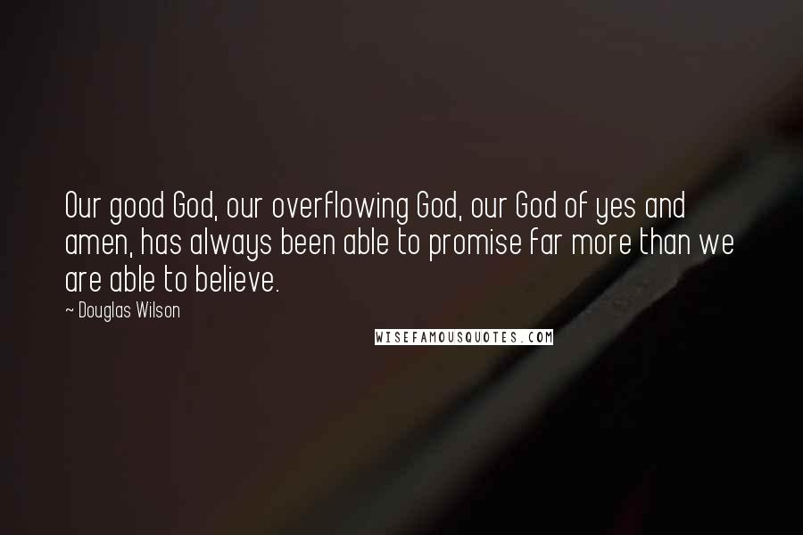 Douglas Wilson Quotes: Our good God, our overflowing God, our God of yes and amen, has always been able to promise far more than we are able to believe.
