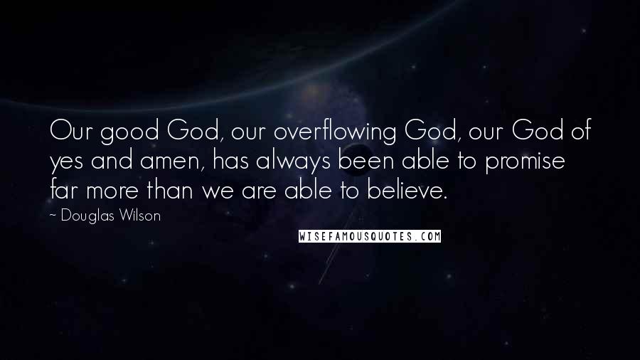 Douglas Wilson Quotes: Our good God, our overflowing God, our God of yes and amen, has always been able to promise far more than we are able to believe.