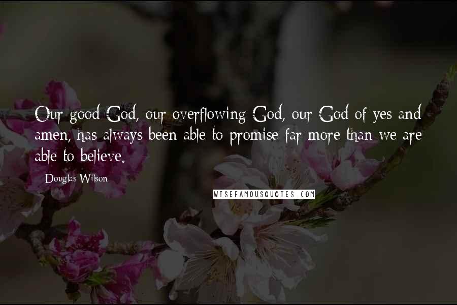 Douglas Wilson Quotes: Our good God, our overflowing God, our God of yes and amen, has always been able to promise far more than we are able to believe.