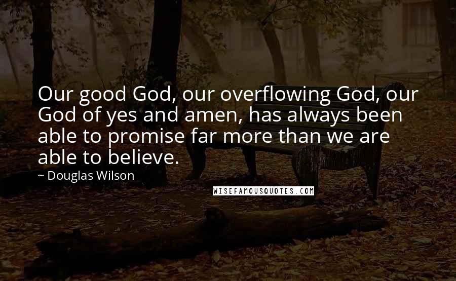 Douglas Wilson Quotes: Our good God, our overflowing God, our God of yes and amen, has always been able to promise far more than we are able to believe.