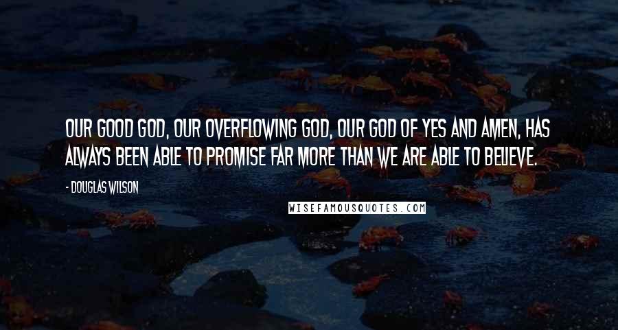 Douglas Wilson Quotes: Our good God, our overflowing God, our God of yes and amen, has always been able to promise far more than we are able to believe.