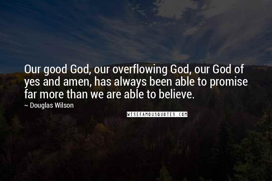 Douglas Wilson Quotes: Our good God, our overflowing God, our God of yes and amen, has always been able to promise far more than we are able to believe.