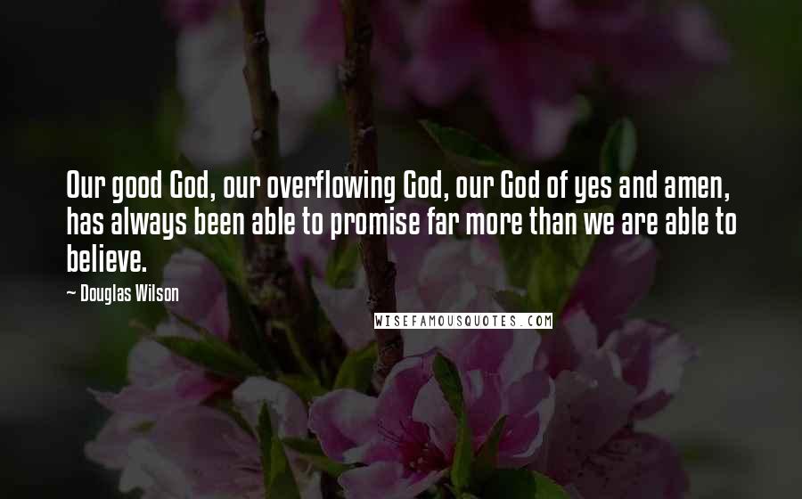 Douglas Wilson Quotes: Our good God, our overflowing God, our God of yes and amen, has always been able to promise far more than we are able to believe.