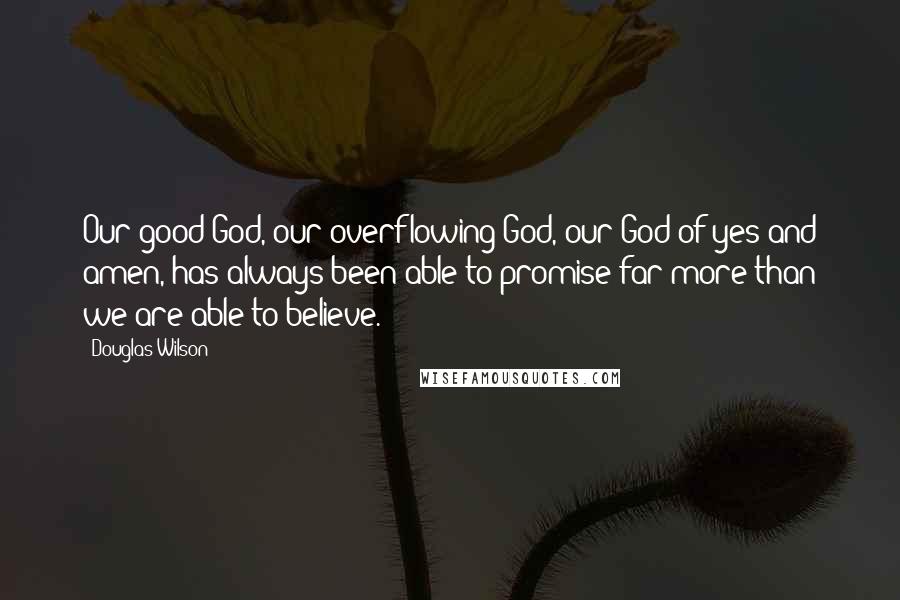 Douglas Wilson Quotes: Our good God, our overflowing God, our God of yes and amen, has always been able to promise far more than we are able to believe.