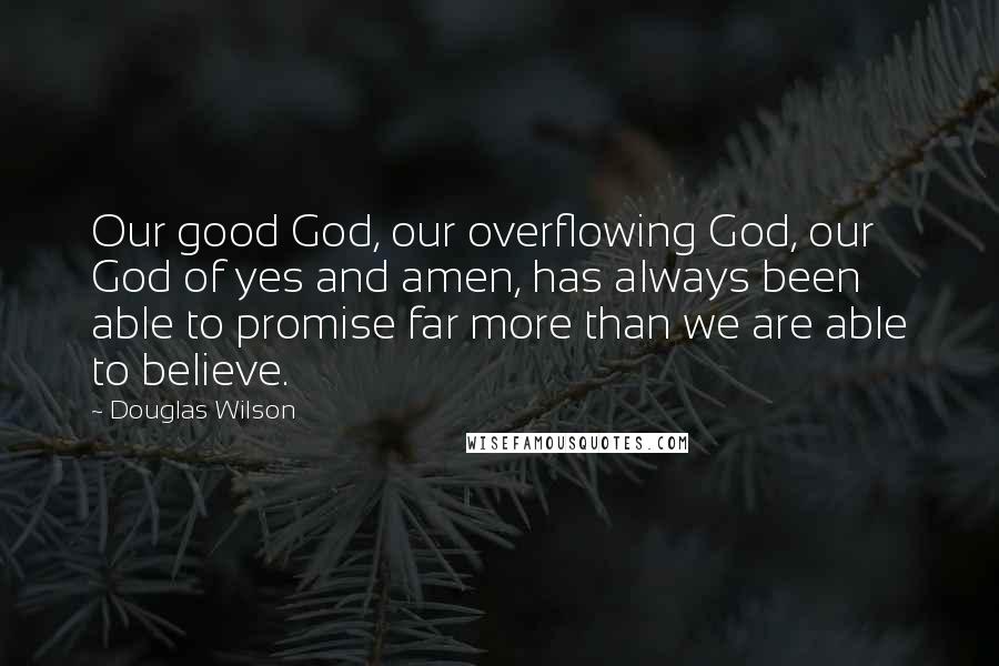 Douglas Wilson Quotes: Our good God, our overflowing God, our God of yes and amen, has always been able to promise far more than we are able to believe.