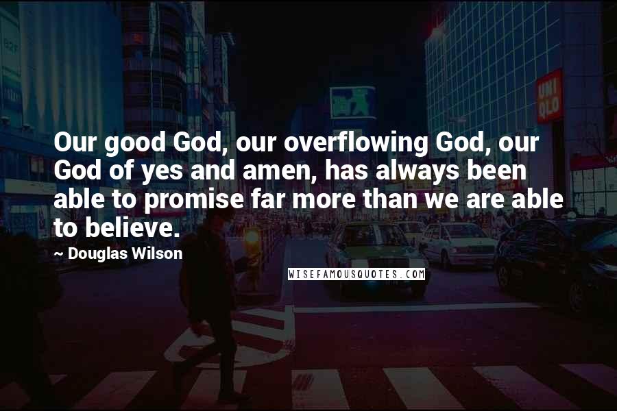 Douglas Wilson Quotes: Our good God, our overflowing God, our God of yes and amen, has always been able to promise far more than we are able to believe.