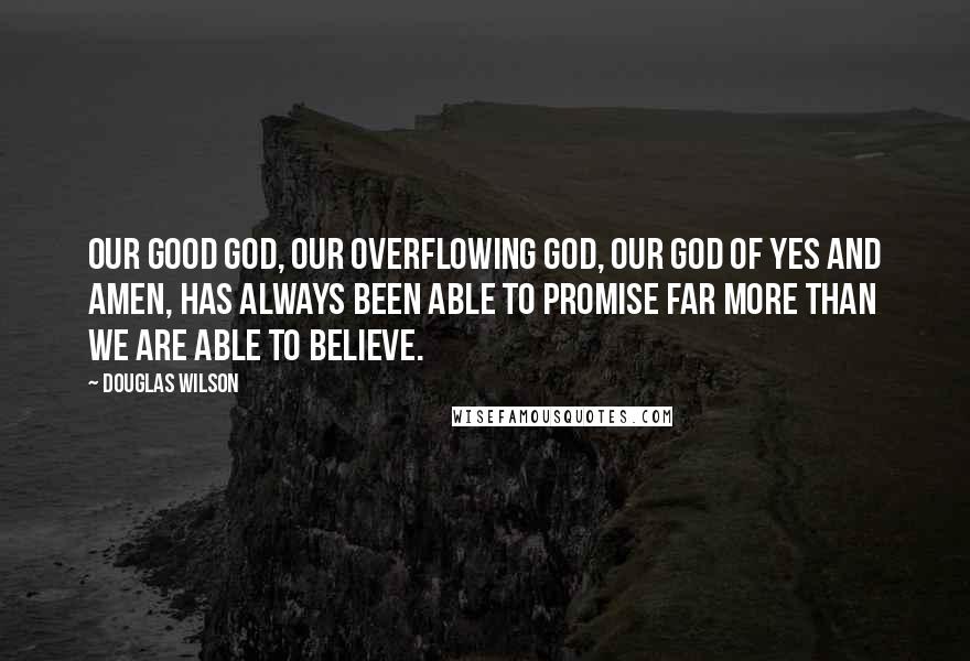 Douglas Wilson Quotes: Our good God, our overflowing God, our God of yes and amen, has always been able to promise far more than we are able to believe.