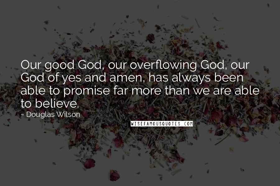 Douglas Wilson Quotes: Our good God, our overflowing God, our God of yes and amen, has always been able to promise far more than we are able to believe.