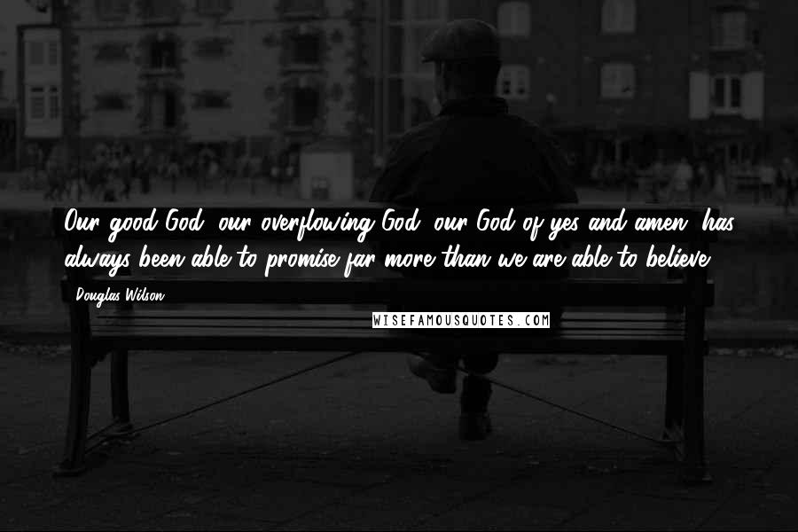 Douglas Wilson Quotes: Our good God, our overflowing God, our God of yes and amen, has always been able to promise far more than we are able to believe.