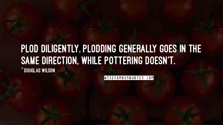 Douglas Wilson Quotes: Plod diligently. Plodding generally goes in the same direction, while pottering doesn't.