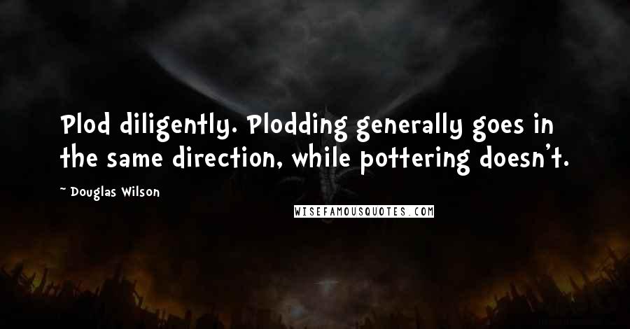 Douglas Wilson Quotes: Plod diligently. Plodding generally goes in the same direction, while pottering doesn't.