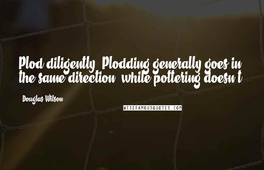 Douglas Wilson Quotes: Plod diligently. Plodding generally goes in the same direction, while pottering doesn't.