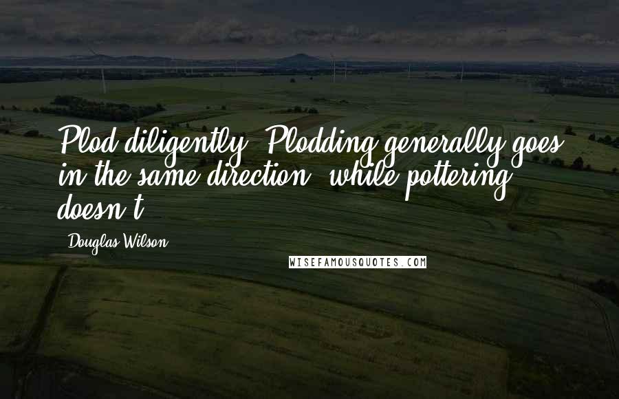 Douglas Wilson Quotes: Plod diligently. Plodding generally goes in the same direction, while pottering doesn't.