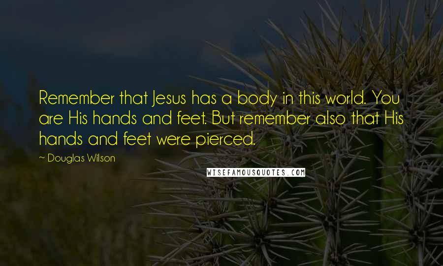 Douglas Wilson Quotes: Remember that Jesus has a body in this world. You are His hands and feet. But remember also that His hands and feet were pierced.