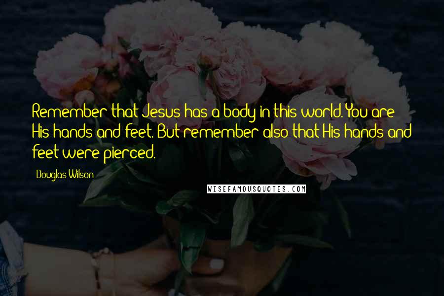 Douglas Wilson Quotes: Remember that Jesus has a body in this world. You are His hands and feet. But remember also that His hands and feet were pierced.