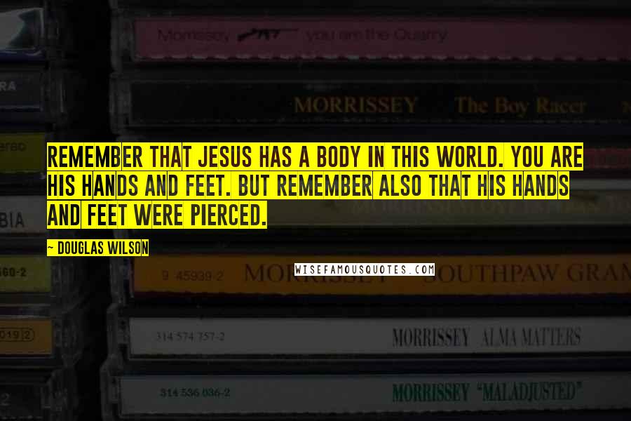 Douglas Wilson Quotes: Remember that Jesus has a body in this world. You are His hands and feet. But remember also that His hands and feet were pierced.