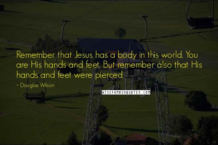 Douglas Wilson Quotes: Remember that Jesus has a body in this world. You are His hands and feet. But remember also that His hands and feet were pierced.