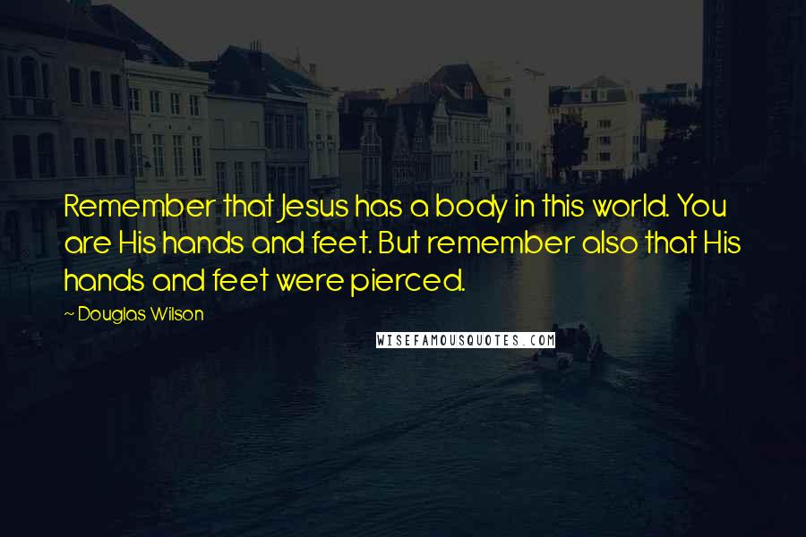 Douglas Wilson Quotes: Remember that Jesus has a body in this world. You are His hands and feet. But remember also that His hands and feet were pierced.