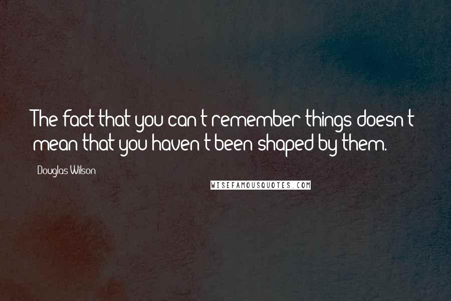 Douglas Wilson Quotes: The fact that you can't remember things doesn't mean that you haven't been shaped by them.