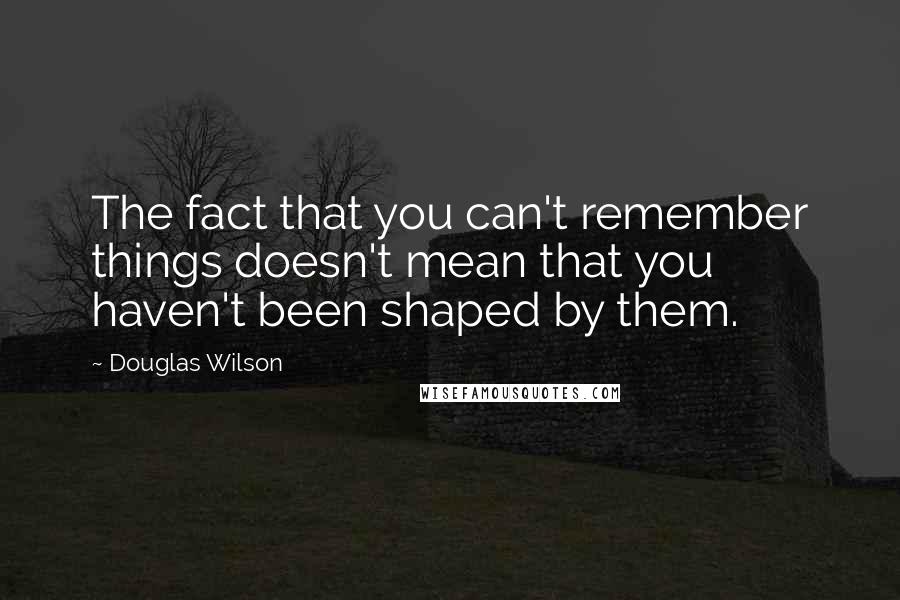 Douglas Wilson Quotes: The fact that you can't remember things doesn't mean that you haven't been shaped by them.