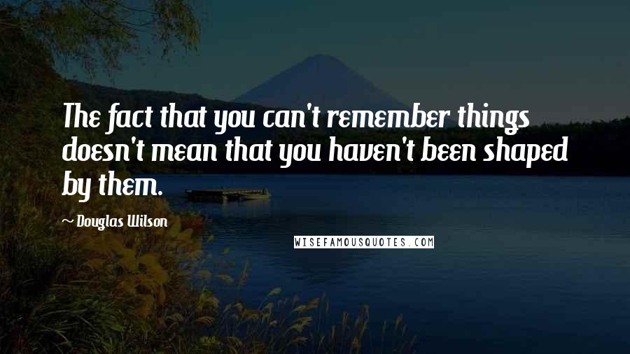 Douglas Wilson Quotes: The fact that you can't remember things doesn't mean that you haven't been shaped by them.