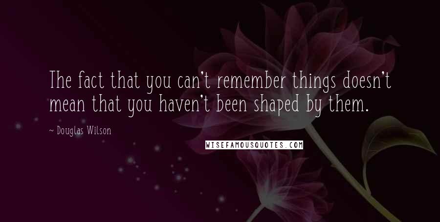 Douglas Wilson Quotes: The fact that you can't remember things doesn't mean that you haven't been shaped by them.