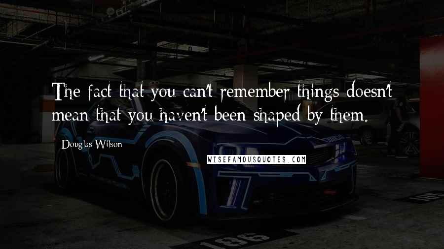 Douglas Wilson Quotes: The fact that you can't remember things doesn't mean that you haven't been shaped by them.