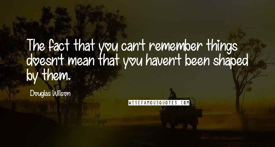 Douglas Wilson Quotes: The fact that you can't remember things doesn't mean that you haven't been shaped by them.