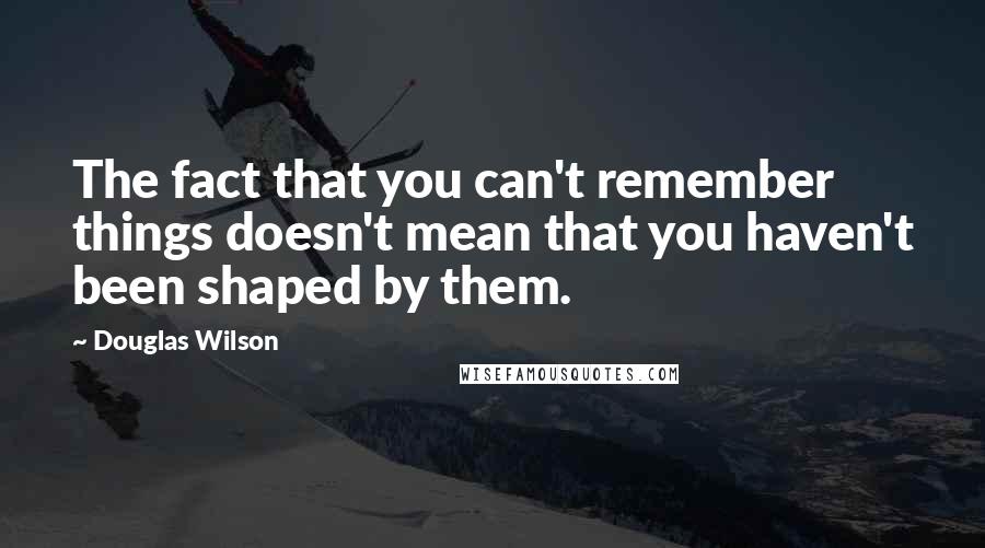 Douglas Wilson Quotes: The fact that you can't remember things doesn't mean that you haven't been shaped by them.