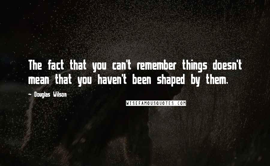 Douglas Wilson Quotes: The fact that you can't remember things doesn't mean that you haven't been shaped by them.