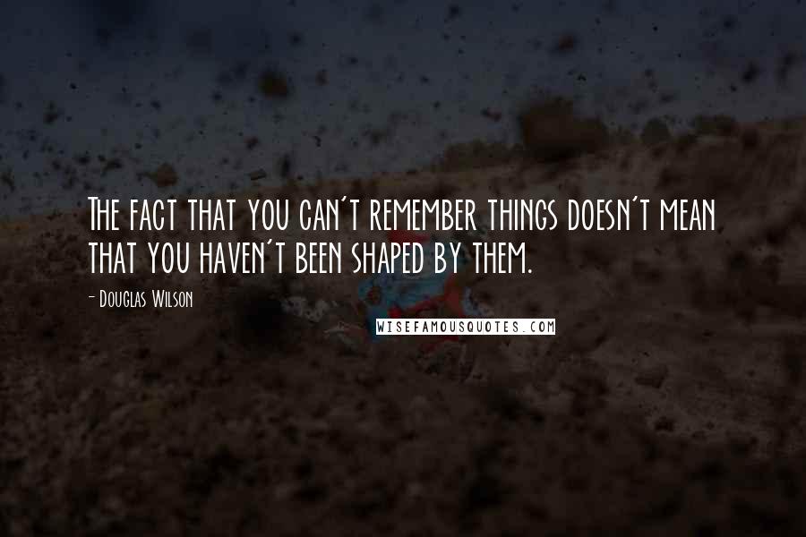 Douglas Wilson Quotes: The fact that you can't remember things doesn't mean that you haven't been shaped by them.