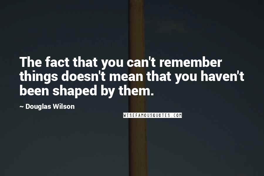 Douglas Wilson Quotes: The fact that you can't remember things doesn't mean that you haven't been shaped by them.