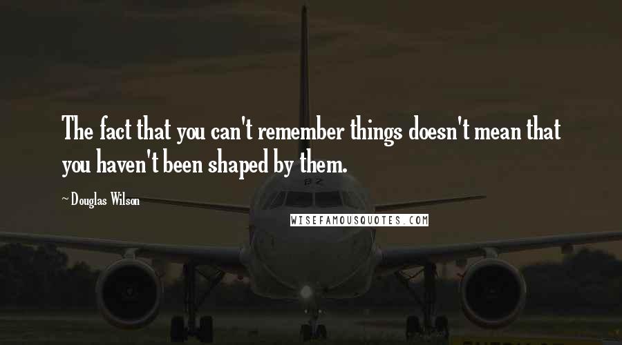 Douglas Wilson Quotes: The fact that you can't remember things doesn't mean that you haven't been shaped by them.