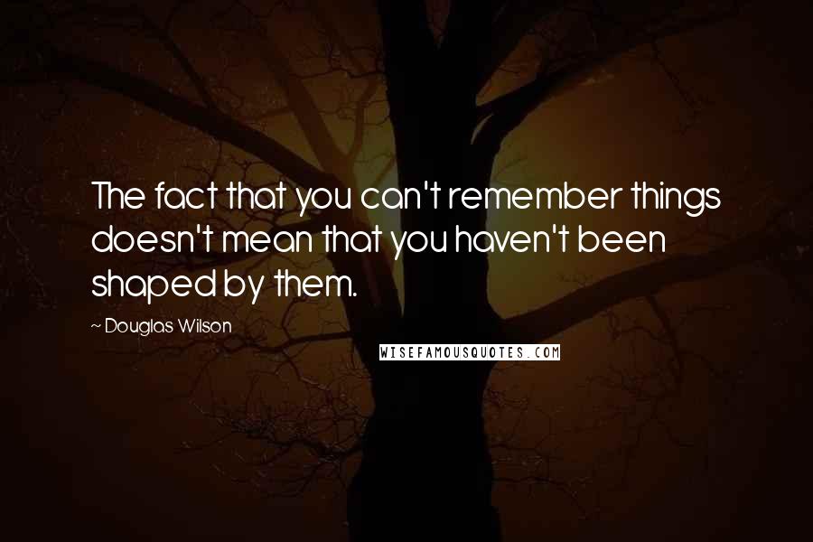 Douglas Wilson Quotes: The fact that you can't remember things doesn't mean that you haven't been shaped by them.