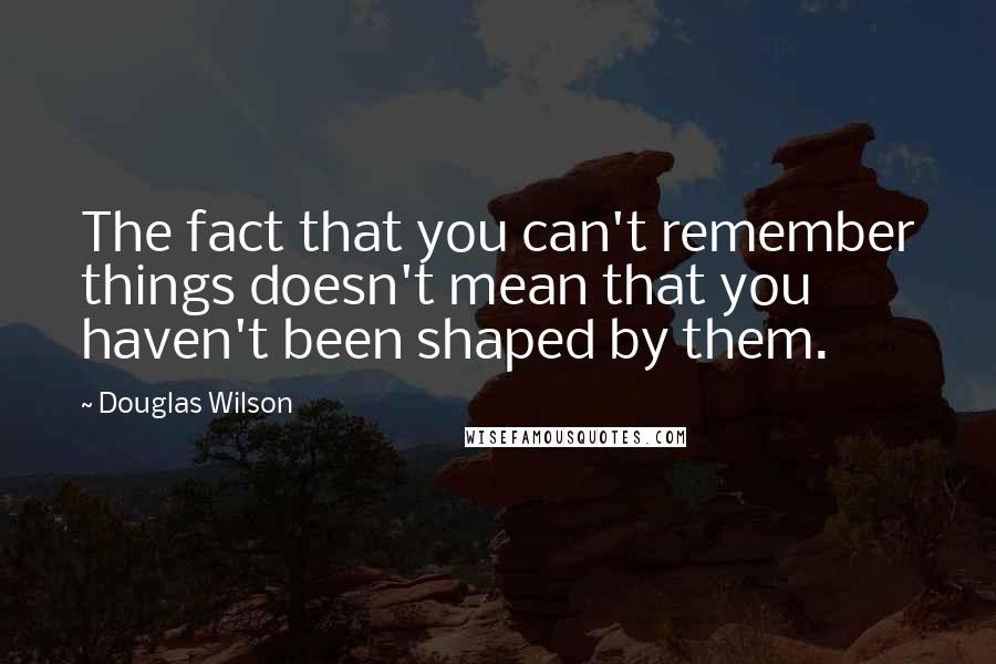 Douglas Wilson Quotes: The fact that you can't remember things doesn't mean that you haven't been shaped by them.