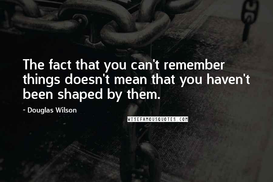 Douglas Wilson Quotes: The fact that you can't remember things doesn't mean that you haven't been shaped by them.