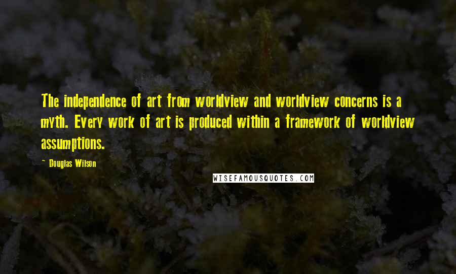 Douglas Wilson Quotes: The independence of art from worldview and worldview concerns is a myth. Every work of art is produced within a framework of worldview assumptions.