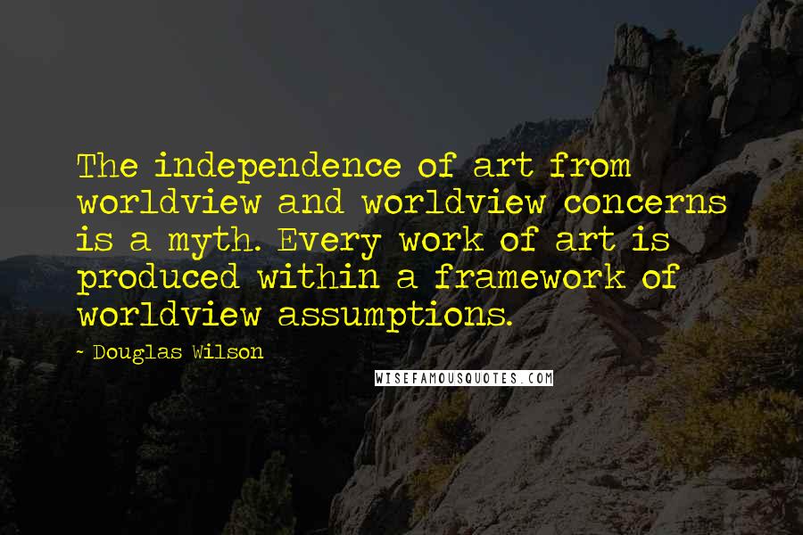 Douglas Wilson Quotes: The independence of art from worldview and worldview concerns is a myth. Every work of art is produced within a framework of worldview assumptions.