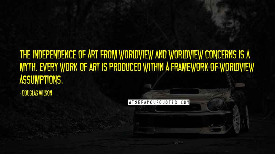 Douglas Wilson Quotes: The independence of art from worldview and worldview concerns is a myth. Every work of art is produced within a framework of worldview assumptions.
