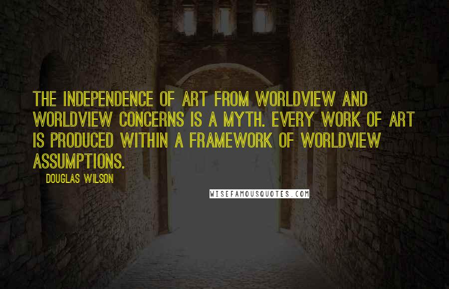 Douglas Wilson Quotes: The independence of art from worldview and worldview concerns is a myth. Every work of art is produced within a framework of worldview assumptions.